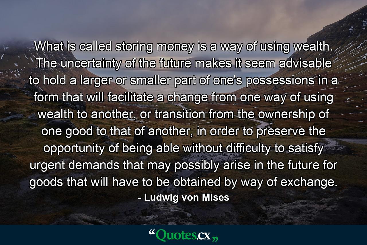 What is called storing money is a way of using wealth. The uncertainty of the future makes it seem advisable to hold a larger or smaller part of one's possessions in a form that will facilitate a change from one way of using wealth to another, or transition from the ownership of one good to that of another, in order to preserve the opportunity of being able without difficulty to satisfy urgent demands that may possibly arise in the future for goods that will have to be obtained by way of exchange. - Quote by Ludwig von Mises