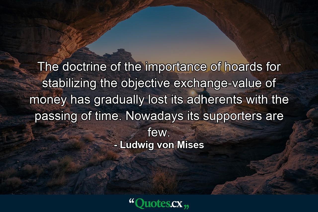 The doctrine of the importance of hoards for stabilizing the objective exchange-value of money has gradually lost its adherents with the passing of time. Nowadays its supporters are few. - Quote by Ludwig von Mises