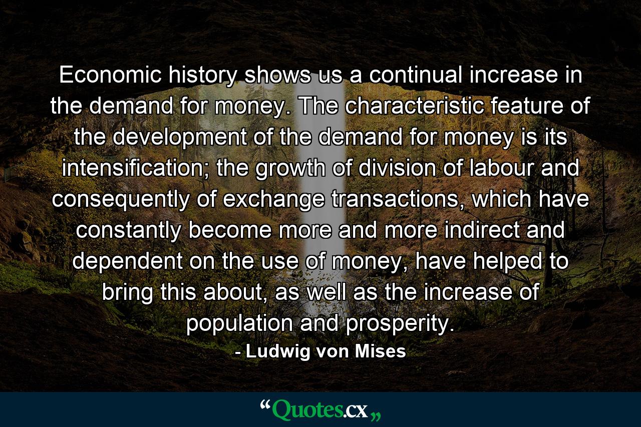 Economic history shows us a continual increase in the demand for money. The characteristic feature of the development of the demand for money is its intensification; the growth of division of labour and consequently of exchange transactions, which have constantly become more and more indirect and dependent on the use of money, have helped to bring this about, as well as the increase of population and prosperity. - Quote by Ludwig von Mises