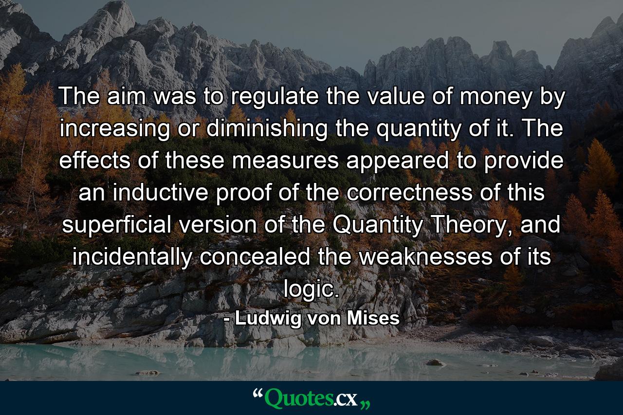 The aim was to regulate the value of money by increasing or diminishing the quantity of it. The effects of these measures appeared to provide an inductive proof of the correctness of this superficial version of the Quantity Theory, and incidentally concealed the weaknesses of its logic. - Quote by Ludwig von Mises