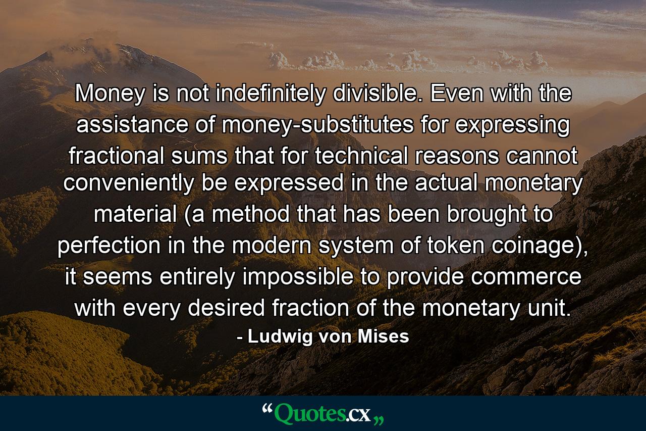 Money is not indefinitely divisible. Even with the assistance of money-substitutes for expressing fractional sums that for technical reasons cannot conveniently be expressed in the actual monetary material (a method that has been brought to perfection in the modern system of token coinage), it seems entirely impossible to provide commerce with every desired fraction of the monetary unit. - Quote by Ludwig von Mises