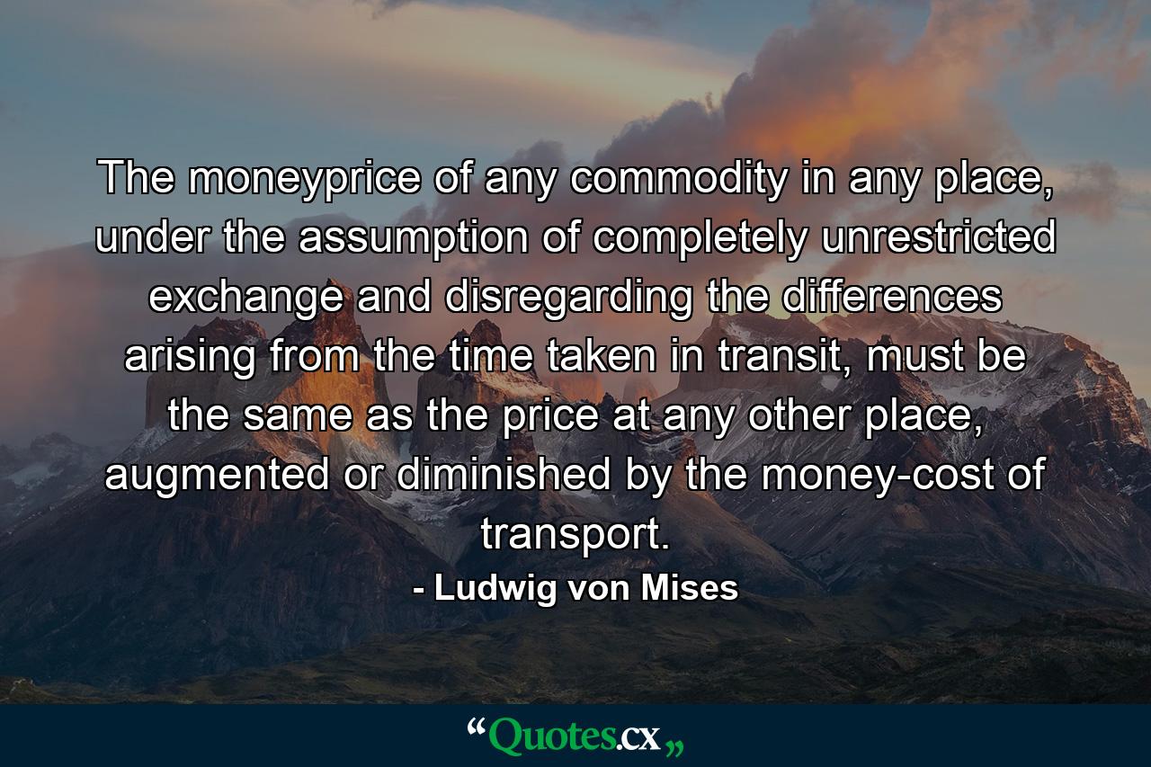 The moneyprice of any commodity in any place, under the assumption of completely unrestricted exchange and disregarding the differences arising from the time taken in transit, must be the same as the price at any other place, augmented or diminished by the money-cost of transport. - Quote by Ludwig von Mises