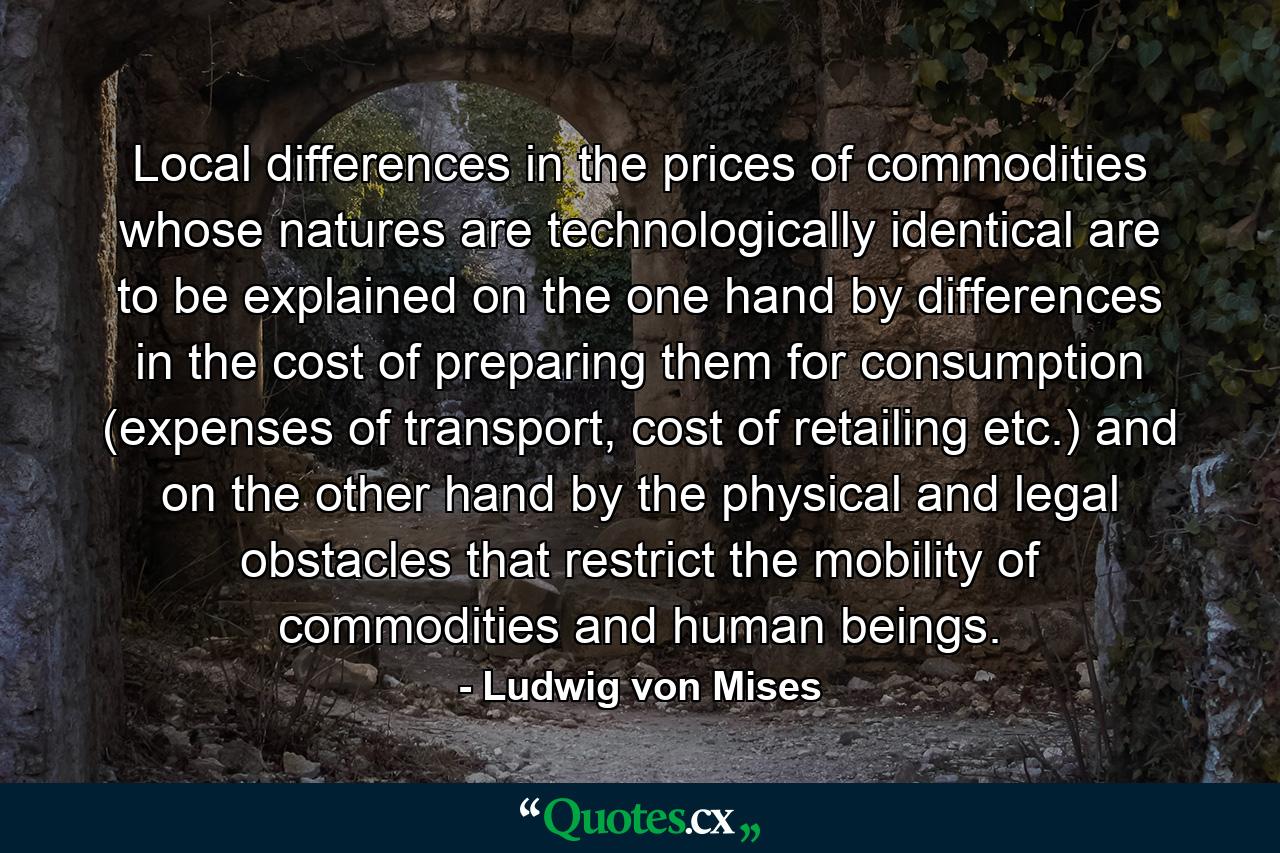 Local differences in the prices of commodities whose natures are technologically identical are to be explained on the one hand by differences in the cost of preparing them for consumption (expenses of transport, cost of retailing etc.) and on the other hand by the physical and legal obstacles that restrict the mobility of commodities and human beings. - Quote by Ludwig von Mises