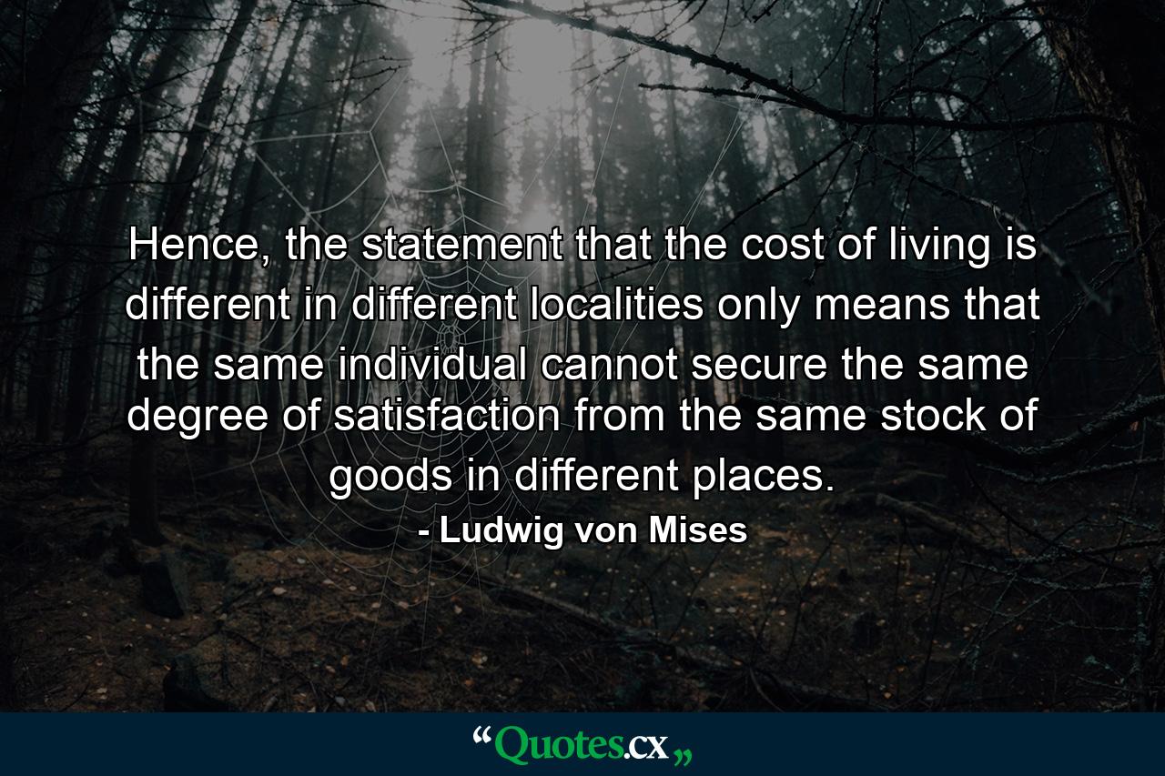 Hence, the statement that the cost of living is different in different localities only means that the same individual cannot secure the same degree of satisfaction from the same stock of goods in different places. - Quote by Ludwig von Mises