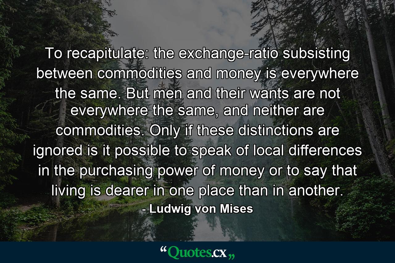 To recapitulate: the exchange-ratio subsisting between commodities and money is everywhere the same. But men and their wants are not everywhere the same, and neither are commodities. Only if these distinctions are ignored is it possible to speak of local differences in the purchasing power of money or to say that living is dearer in one place than in another. - Quote by Ludwig von Mises