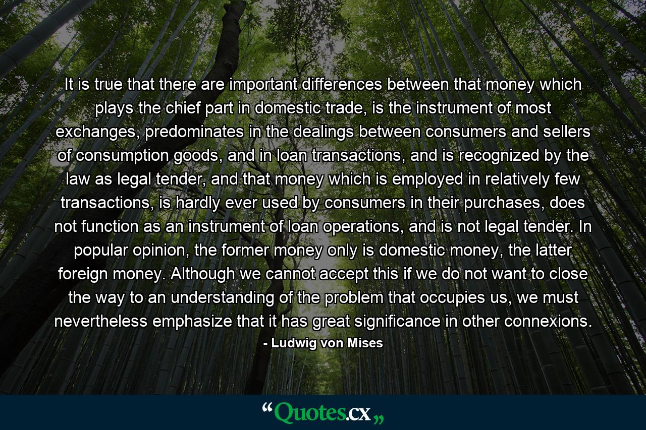 It is true that there are important differences between that money which plays the chief part in domestic trade, is the instrument of most exchanges, predominates in the dealings between consumers and sellers of consumption goods, and in loan transactions, and is recognized by the law as legal tender, and that money which is employed in relatively few transactions, is hardly ever used by consumers in their purchases, does not function as an instrument of loan operations, and is not legal tender. In popular opinion, the former money only is domestic money, the latter foreign money. Although we cannot accept this if we do not want to close the way to an understanding of the problem that occupies us, we must nevertheless emphasize that it has great significance in other connexions. - Quote by Ludwig von Mises