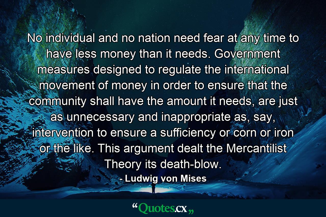 No individual and no nation need fear at any time to have less money than it needs. Government measures designed to regulate the international movement of money in order to ensure that the community shall have the amount it needs, are just as unnecessary and inappropriate as, say, intervention to ensure a sufficiency or corn or iron or the like. This argument dealt the Mercantilist Theory its death-blow. - Quote by Ludwig von Mises