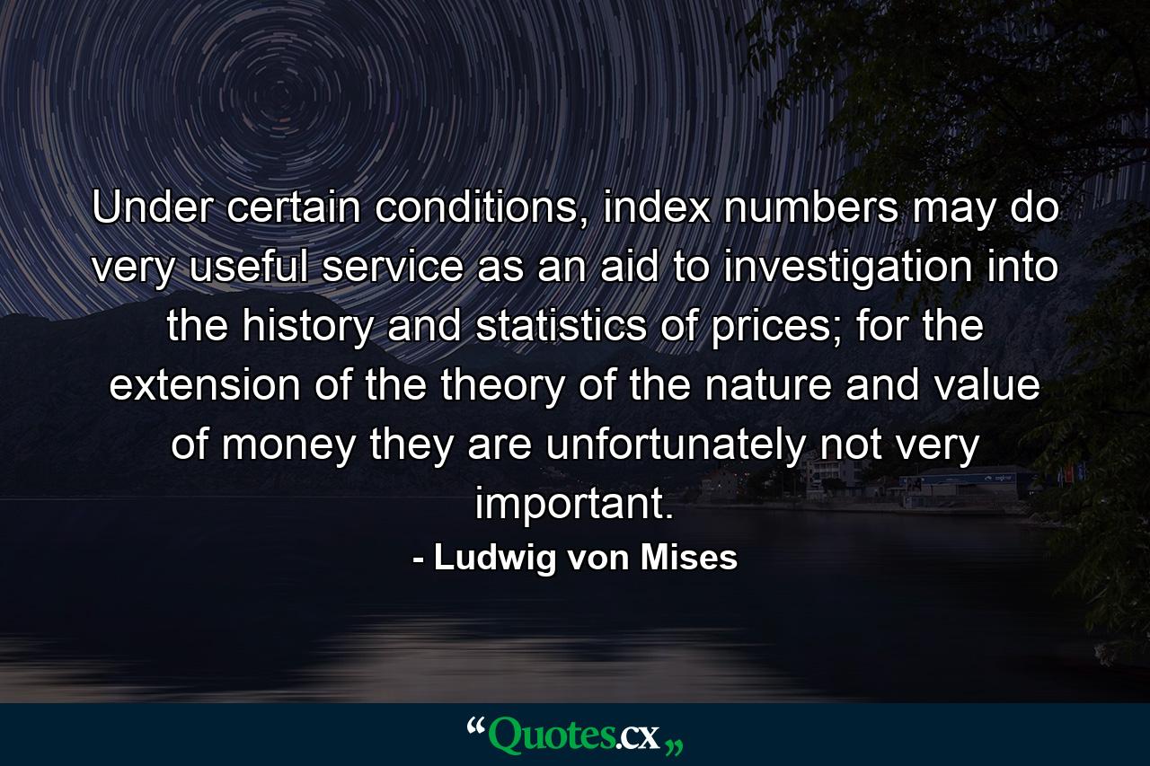 Under certain conditions, index numbers may do very useful service as an aid to investigation into the history and statistics of prices; for the extension of the theory of the nature and value of money they are unfortunately not very important. - Quote by Ludwig von Mises