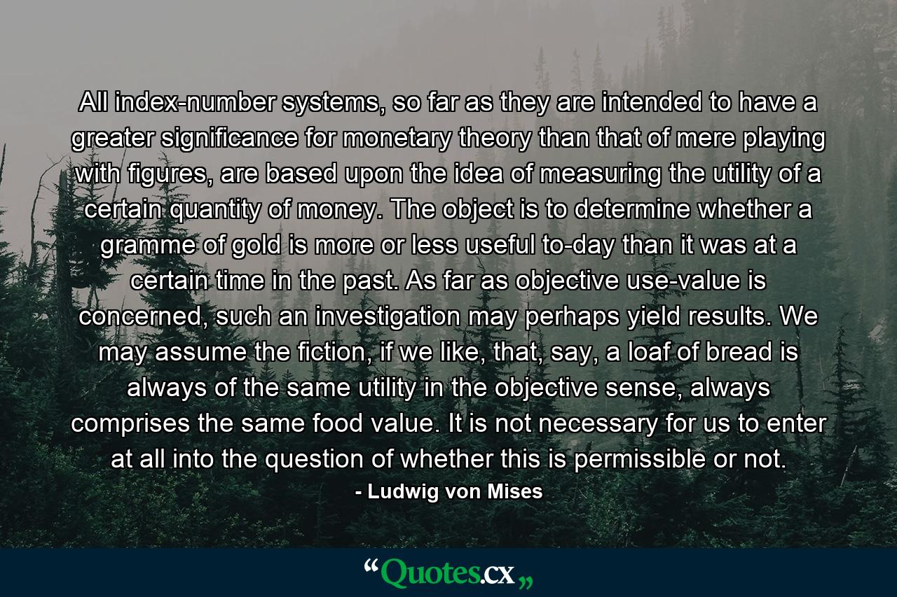 All index-number systems, so far as they are intended to have a greater significance for monetary theory than that of mere playing with figures, are based upon the idea of measuring the utility of a certain quantity of money. The object is to determine whether a gramme of gold is more or less useful to-day than it was at a certain time in the past. As far as objective use-value is concerned, such an investigation may perhaps yield results. We may assume the fiction, if we like, that, say, a loaf of bread is always of the same utility in the objective sense, always comprises the same food value. It is not necessary for us to enter at all into the question of whether this is permissible or not. - Quote by Ludwig von Mises