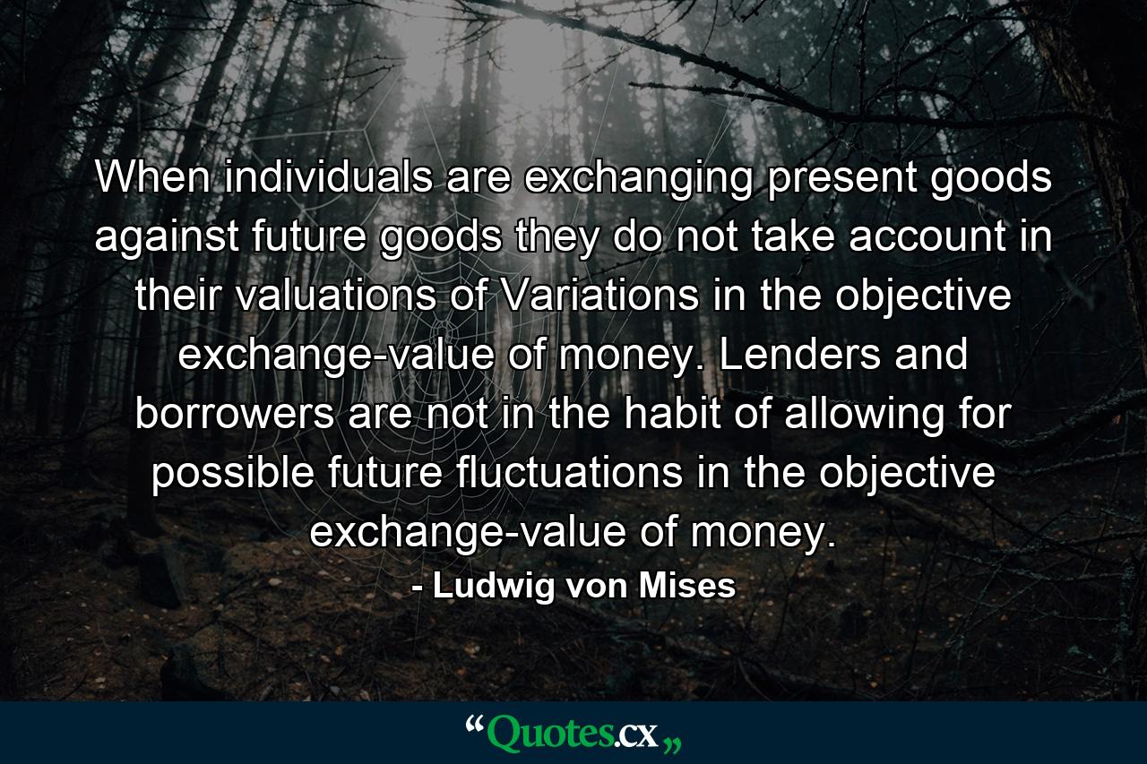 When individuals are exchanging present goods against future goods they do not take account in their valuations of Variations in the objective exchange-value of money. Lenders and borrowers are not in the habit of allowing for possible future fluctuations in the objective exchange-value of money. - Quote by Ludwig von Mises