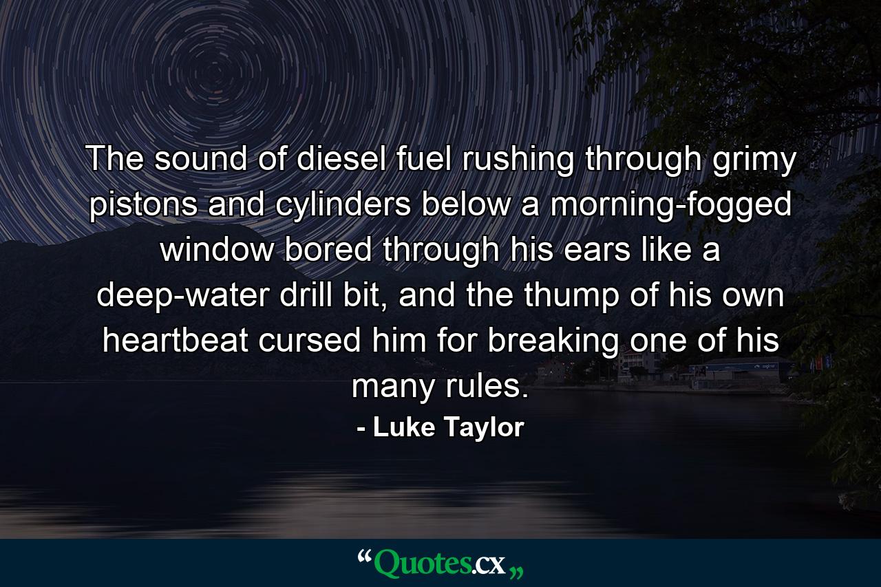 The sound of diesel fuel rushing through grimy pistons and cylinders below a morning-fogged window bored through his ears like a deep-water drill bit, and the thump of his own heartbeat cursed him for breaking one of his many rules. - Quote by Luke Taylor