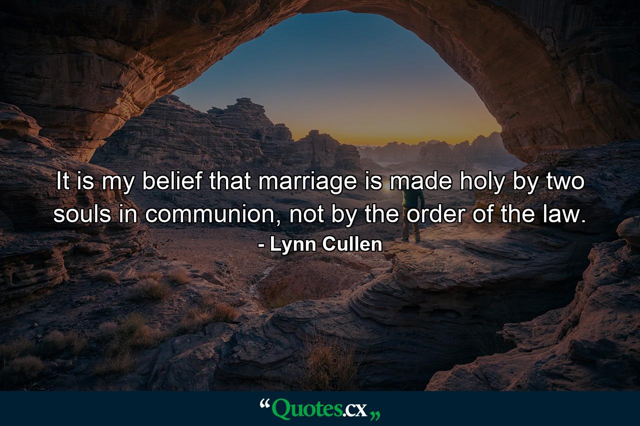 It is my belief that marriage is made holy by two souls in communion, not by the order of the law. - Quote by Lynn Cullen