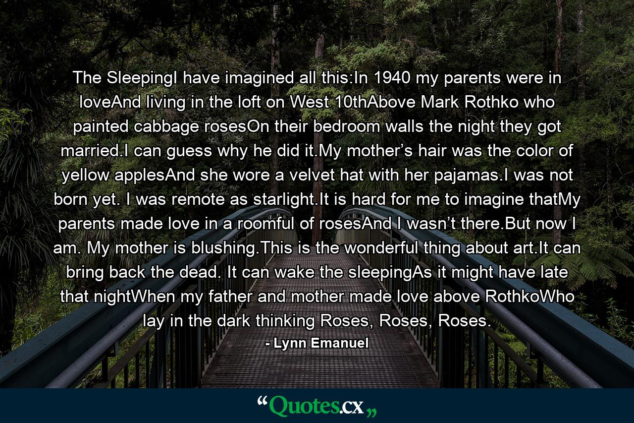 The SleepingI have imagined all this:In 1940 my parents were in loveAnd living in the loft on West 10thAbove Mark Rothko who painted cabbage rosesOn their bedroom walls the night they got married.I can guess why he did it.My mother’s hair was the color of yellow applesAnd she wore a velvet hat with her pajamas.I was not born yet. I was remote as starlight.It is hard for me to imagine thatMy parents made love in a roomful of rosesAnd I wasn’t there.But now I am. My mother is blushing.This is the wonderful thing about art.It can bring back the dead. It can wake the sleepingAs it might have late that nightWhen my father and mother made love above RothkoWho lay in the dark thinking Roses, Roses, Roses. - Quote by Lynn Emanuel