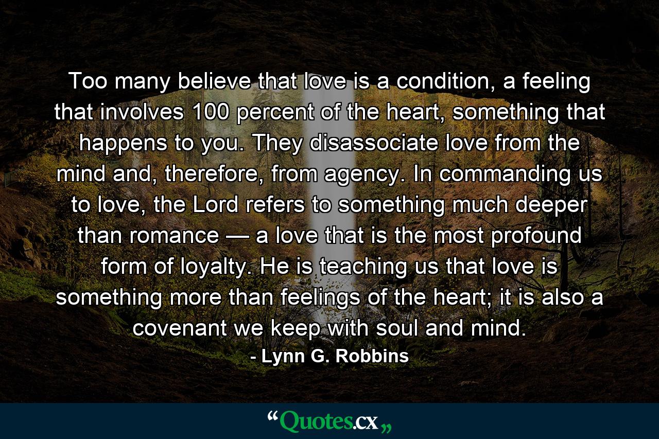 Too many believe that love is a condition, a feeling that involves 100 percent of the heart, something that happens to you. They disassociate love from the mind and, therefore, from agency. In commanding us to love, the Lord refers to something much deeper than romance — a love that is the most profound form of loyalty. He is teaching us that love is something more than feelings of the heart; it is also a covenant we keep with soul and mind. - Quote by Lynn G. Robbins