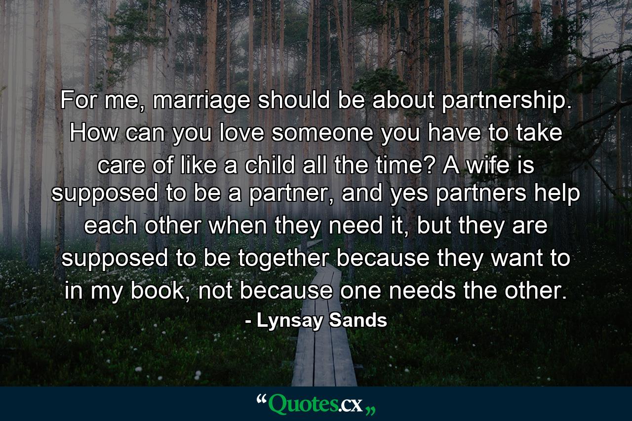 For me, marriage should be about partnership. How can you love someone you have to take care of like a child all the time? A wife is supposed to be a partner, and yes partners help each other when they need it, but they are supposed to be together because they want to in my book, not because one needs the other. - Quote by Lynsay Sands