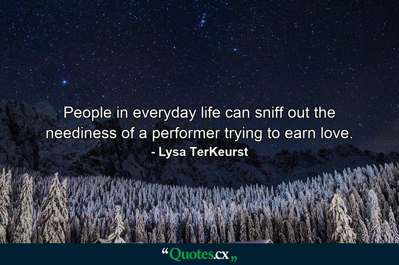 People in everyday life can sniff out the neediness of a performer trying to earn love. - Quote by Lysa TerKeurst