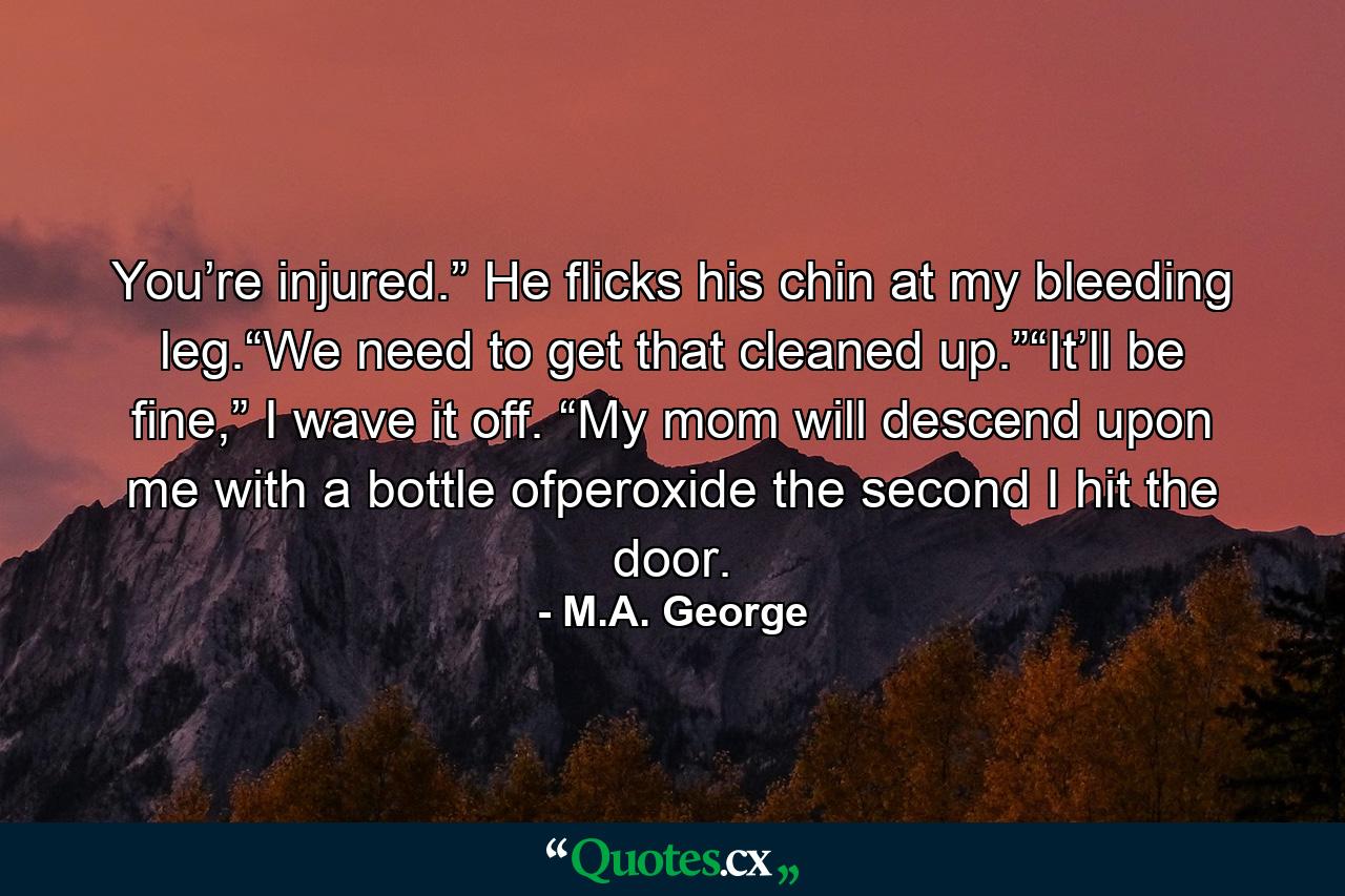 You’re injured.” He flicks his chin at my bleeding leg.“We need to get that cleaned up.”“It’ll be fine,” I wave it off. “My mom will descend upon me with a bottle ofperoxide the second I hit the door. - Quote by M.A. George