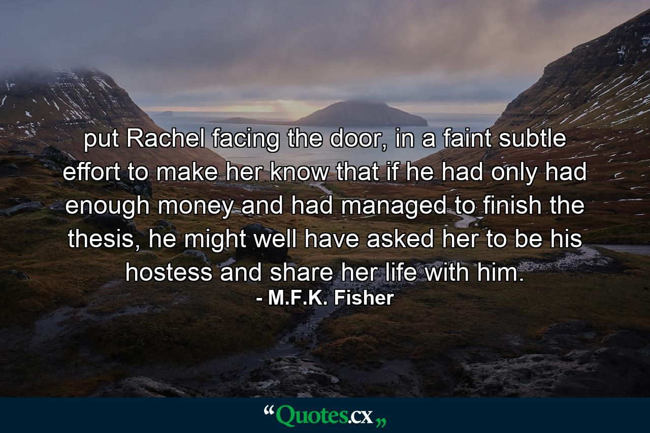 put Rachel facing the door, in a faint subtle effort to make her know that if he had only had enough money and had managed to finish the thesis, he might well have asked her to be his hostess and share her life with him. - Quote by M.F.K. Fisher