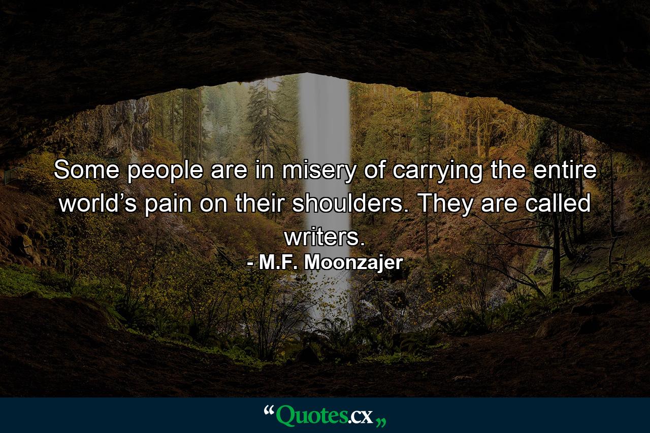 Some people are in misery of carrying the entire world’s pain on their shoulders. They are called writers. - Quote by M.F. Moonzajer