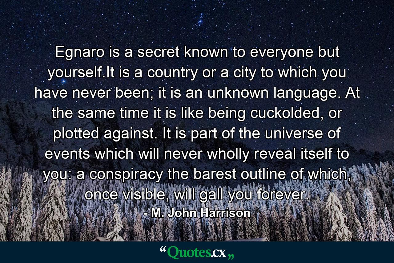 Egnaro is a secret known to everyone but yourself.It is a country or a city to which you have never been; it is an unknown language. At the same time it is like being cuckolded, or plotted against. It is part of the universe of events which will never wholly reveal itself to you: a conspiracy the barest outline of which, once visible, will gall you forever. - Quote by M. John Harrison