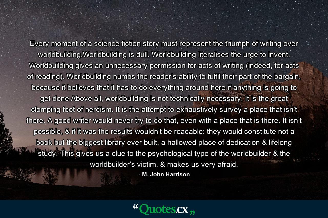 Every moment of a science fiction story must represent the triumph of writing over worldbuilding.Worldbuilding is dull. Worldbuilding literalises the urge to invent. Worldbuilding gives an unnecessary permission for acts of writing (indeed, for acts of reading). Worldbuilding numbs the reader’s ability to fulfil their part of the bargain, because it believes that it has to do everything around here if anything is going to get done.Above all, worldbuilding is not technically necessary. It is the great clomping foot of nerdism. It is the attempt to exhaustively survey a place that isn’t there. A good writer would never try to do that, even with a place that is there. It isn’t possible, & if it was the results wouldn’t be readable: they would constitute not a book but the biggest library ever built, a hallowed place of dedication & lifelong study. This gives us a clue to the psychological type of the worldbuilder & the worldbuilder’s victim, & makes us very afraid. - Quote by M. John Harrison