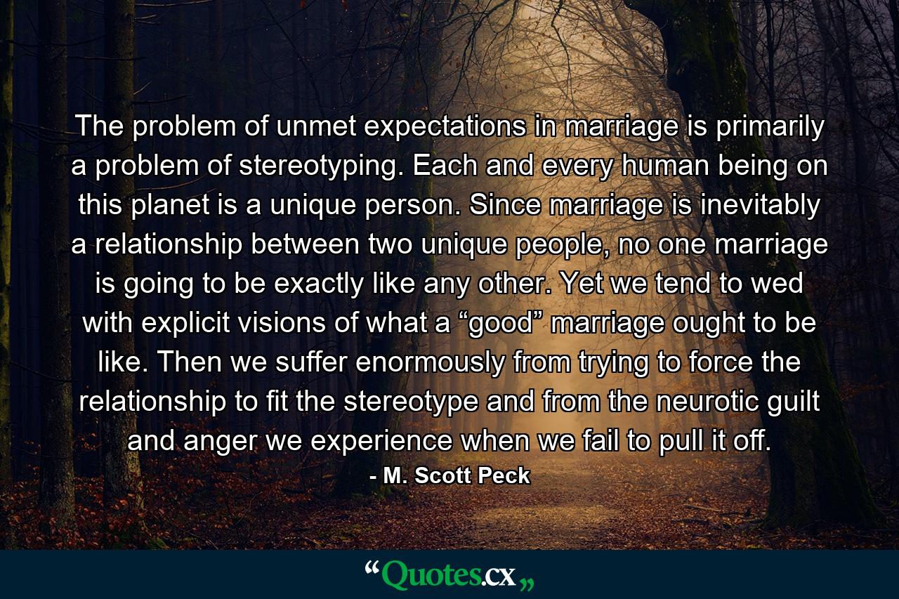 The problem of unmet expectations in marriage is primarily a problem of stereotyping. Each and every human being on this planet is a unique person. Since marriage is inevitably a relationship between two unique people, no one marriage is going to be exactly like any other. Yet we tend to wed with explicit visions of what a “good” marriage ought to be like. Then we suffer enormously from trying to force the relationship to fit the stereotype and from the neurotic guilt and anger we experience when we fail to pull it off. - Quote by M. Scott Peck