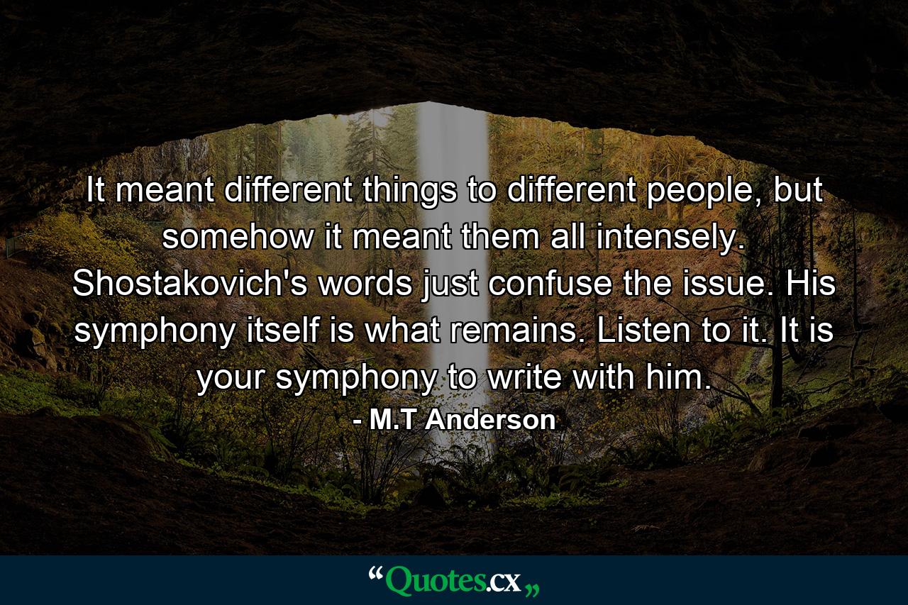 It meant different things to different people, but somehow it meant them all intensely. Shostakovich's words just confuse the issue. His symphony itself is what remains. Listen to it. It is your symphony to write with him. - Quote by M.T Anderson