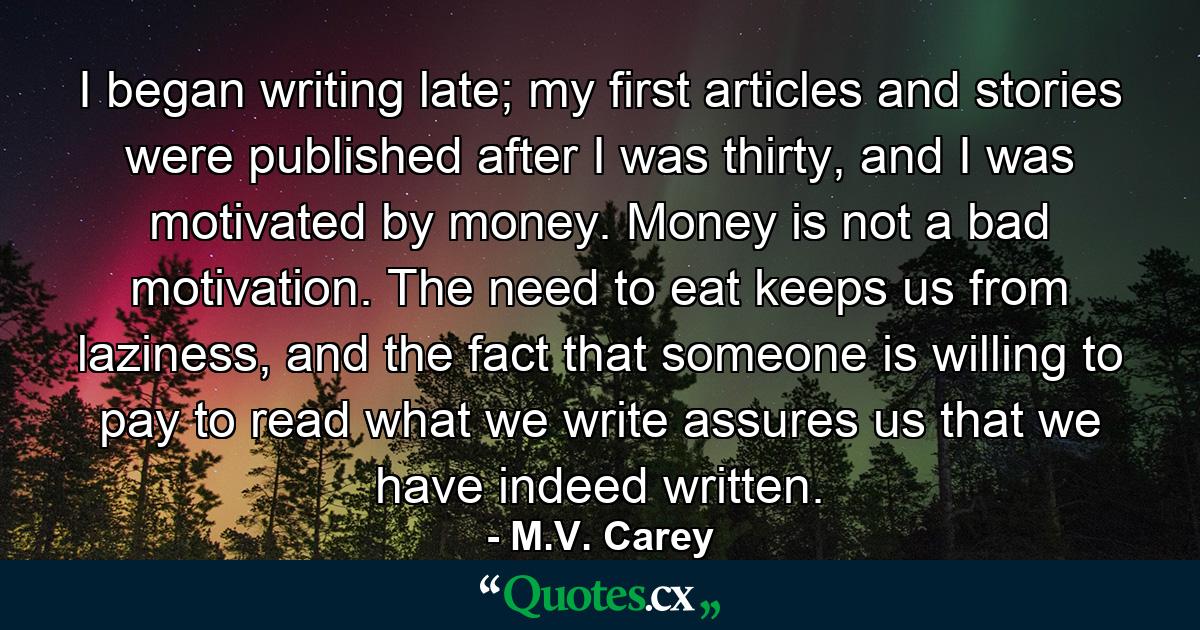 I began writing late; my first articles and stories were published after I was thirty, and I was motivated by money. Money is not a bad motivation. The need to eat keeps us from laziness, and the fact that someone is willing to pay to read what we write assures us that we have indeed written. - Quote by M.V. Carey