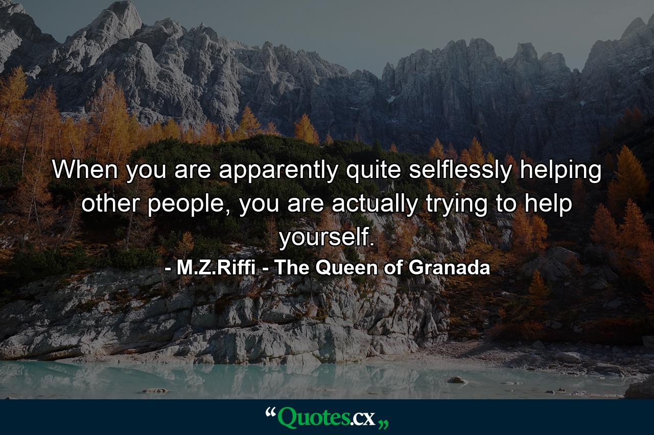 When you are apparently quite selflessly helping other people, you are actually trying to help yourself. - Quote by M.Z.Riffi - The Queen of Granada