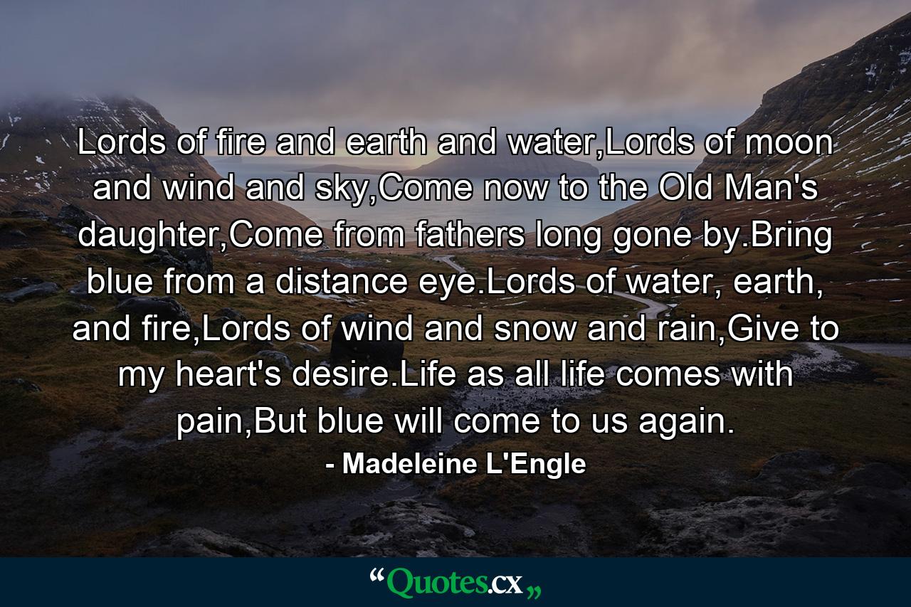 Lords of fire and earth and water,Lords of moon and wind and sky,Come now to the Old Man's daughter,Come from fathers long gone by.Bring blue from a distance eye.Lords of water, earth, and fire,Lords of wind and snow and rain,Give to my heart's desire.Life as all life comes with pain,But blue will come to us again. - Quote by Madeleine L'Engle