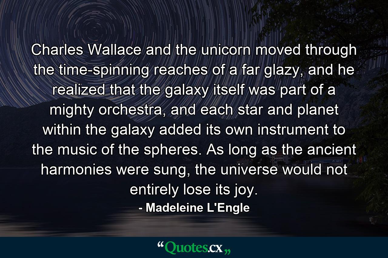 Charles Wallace and the unicorn moved through the time-spinning reaches of a far glazy, and he realized that the galaxy itself was part of a mighty orchestra, and each star and planet within the galaxy added its own instrument to the music of the spheres. As long as the ancient harmonies were sung, the universe would not entirely lose its joy. - Quote by Madeleine L'Engle