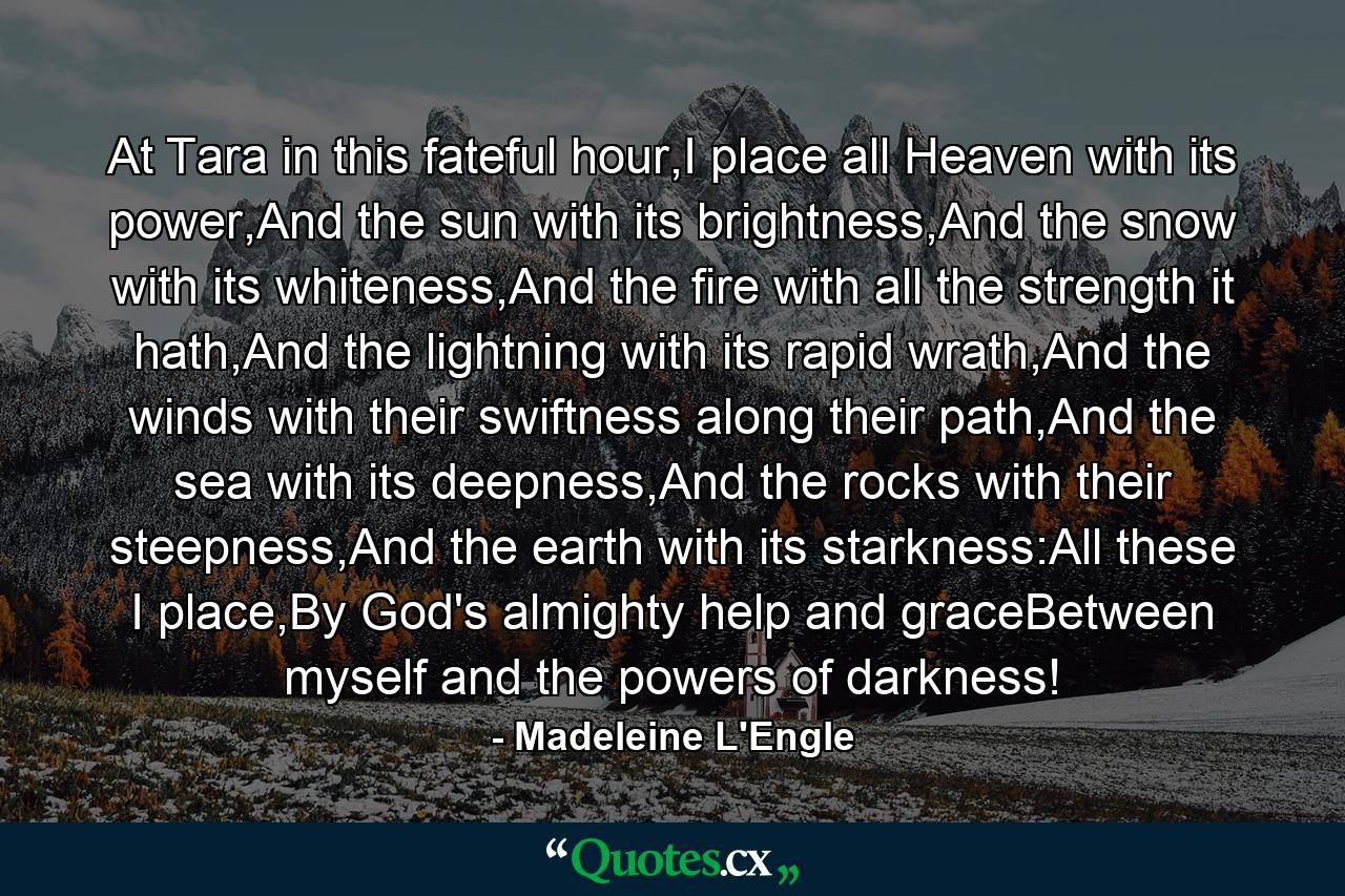 At Tara in this fateful hour,I place all Heaven with its power,And the sun with its brightness,And the snow with its whiteness,And the fire with all the strength it hath,And the lightning with its rapid wrath,And the winds with their swiftness along their path,And the sea with its deepness,And the rocks with their steepness,And the earth with its starkness:All these I place,By God's almighty help and graceBetween myself and the powers of darkness! - Quote by Madeleine L'Engle