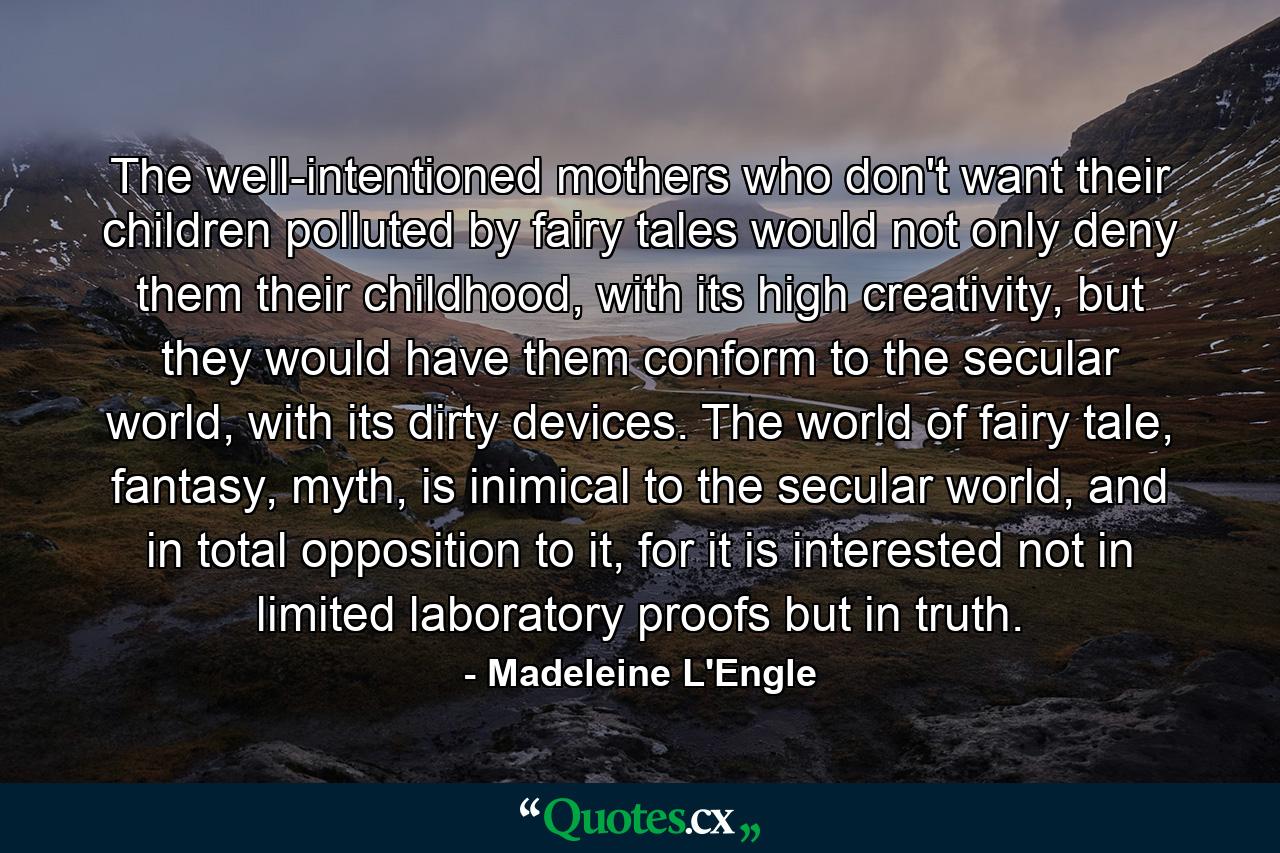 The well-intentioned mothers who don't want their children polluted by fairy tales would not only deny them their childhood, with its high creativity, but they would have them conform to the secular world, with its dirty devices. The world of fairy tale, fantasy, myth, is inimical to the secular world, and in total opposition to it, for it is interested not in limited laboratory proofs but in truth. - Quote by Madeleine L'Engle