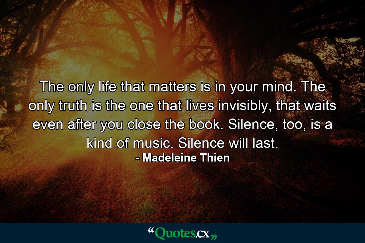 The only life that matters is in your mind. The only truth is the one that lives invisibly, that waits even after you close the book. Silence, too, is a kind of music. Silence will last. - Quote by Madeleine Thien