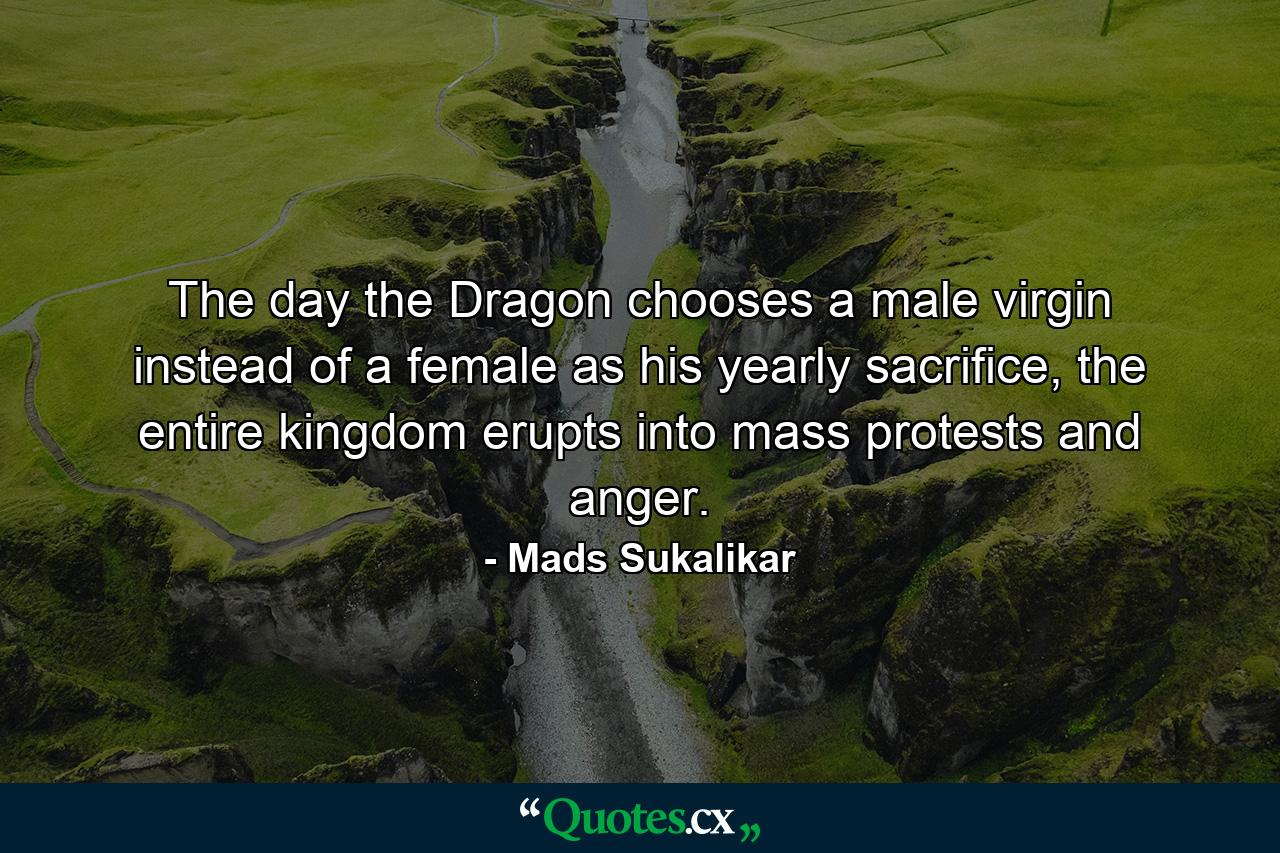 The day the Dragon chooses a male virgin instead of a female as his yearly sacrifice, the entire kingdom erupts into mass protests and anger. - Quote by Mads Sukalikar