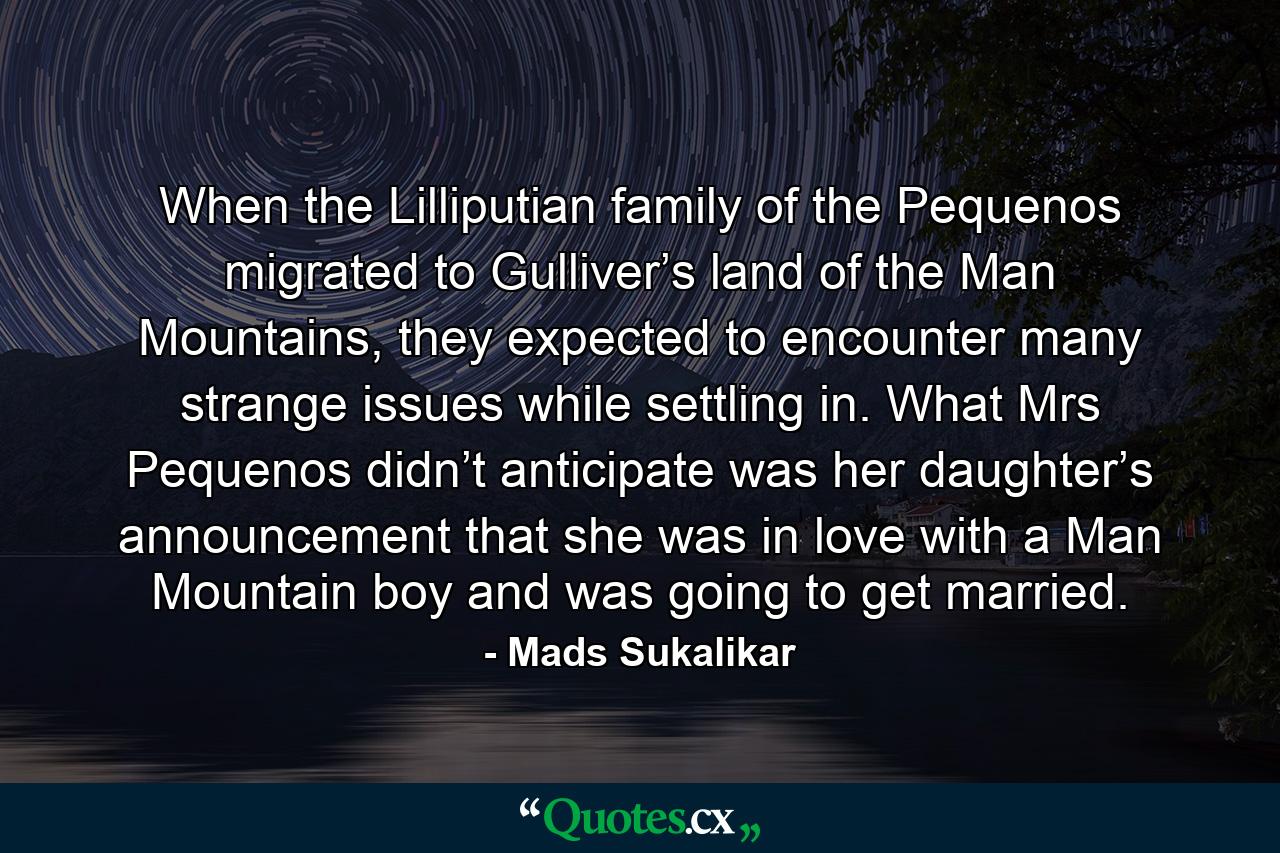 When the Lilliputian family of the Pequenos migrated to Gulliver’s land of the Man Mountains, they expected to encounter many strange issues while settling in. What Mrs Pequenos didn’t anticipate was her daughter’s announcement that she was in love with a Man Mountain boy and was going to get married. - Quote by Mads Sukalikar