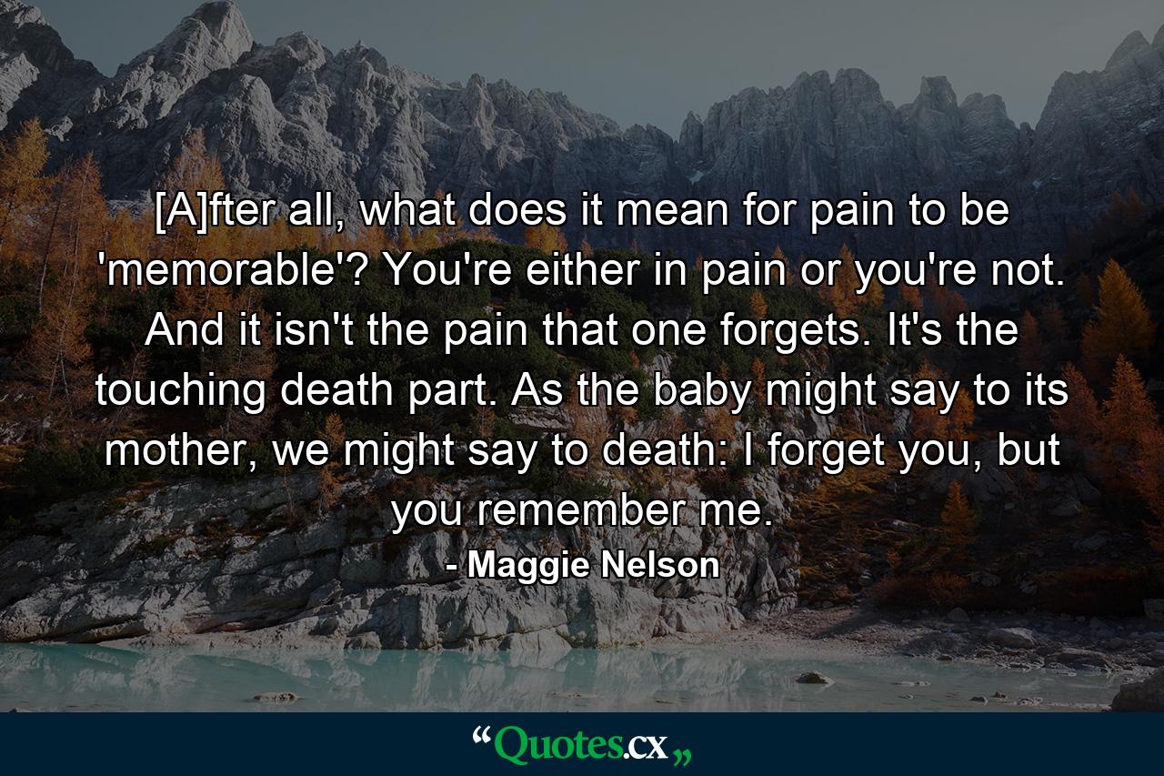 [A]fter all, what does it mean for pain to be 'memorable'? You're either in pain or you're not. And it isn't the pain that one forgets. It's the touching death part. As the baby might say to its mother, we might say to death: I forget you, but you remember me. - Quote by Maggie Nelson