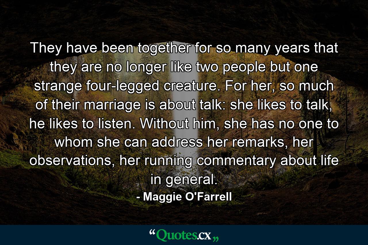 They have been together for so many years that they are no longer like two people but one strange four-legged creature. For her, so much of their marriage is about talk: she likes to talk, he likes to listen. Without him, she has no one to whom she can address her remarks, her observations, her running commentary about life in general. - Quote by Maggie O'Farrell