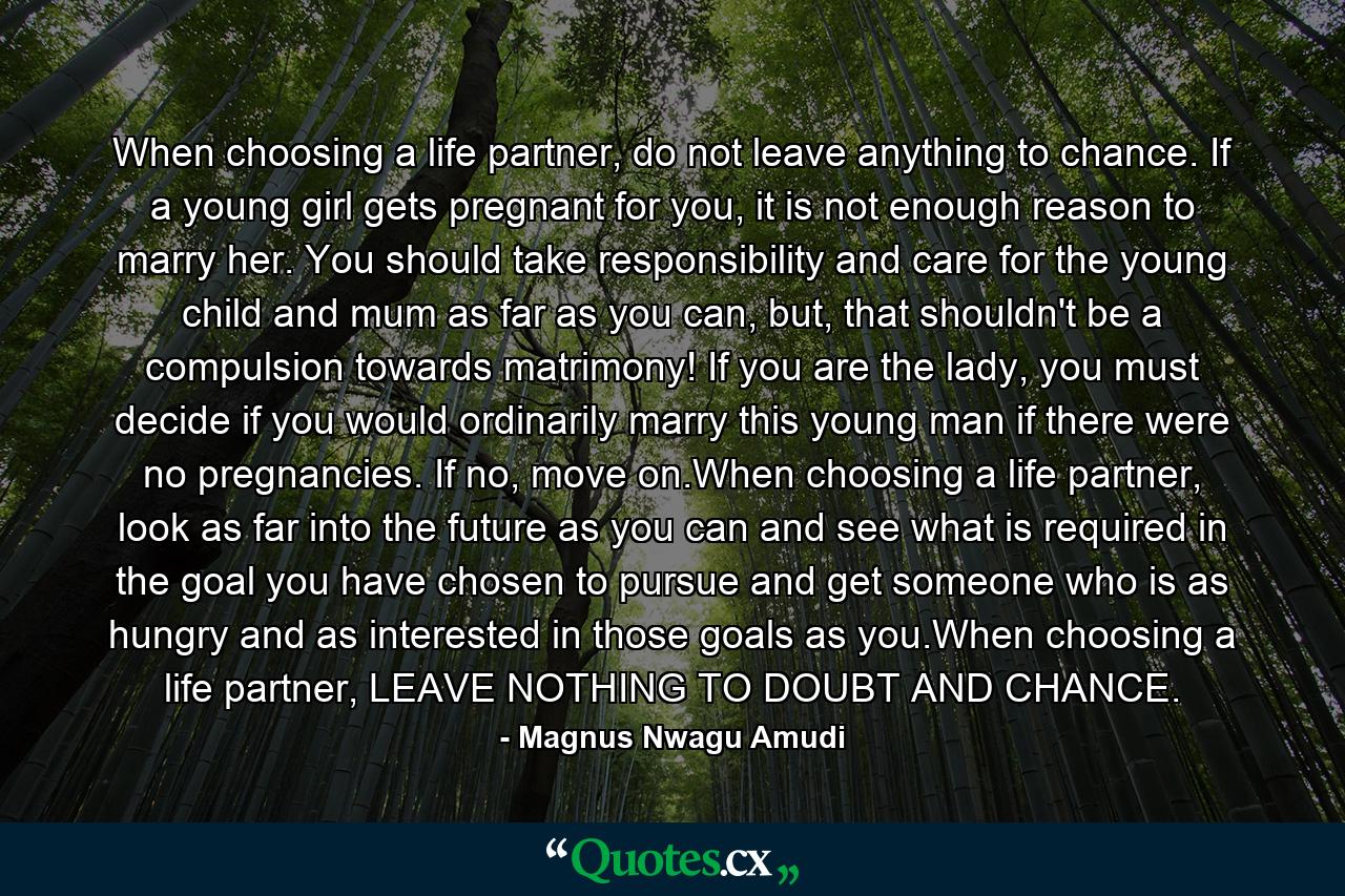 When choosing a life partner, do not leave anything to chance. If a young girl gets pregnant for you, it is not enough reason to marry her. You should take responsibility and care for the young child and mum as far as you can, but, that shouldn't be a compulsion towards matrimony! If you are the lady, you must decide if you would ordinarily marry this young man if there were no pregnancies. If no, move on.When choosing a life partner, look as far into the future as you can and see what is required in the goal you have chosen to pursue and get someone who is as hungry and as interested in those goals as you.When choosing a life partner, LEAVE NOTHING TO DOUBT AND CHANCE. - Quote by Magnus Nwagu Amudi