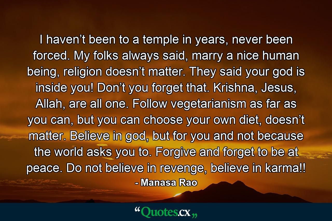 I haven’t been to a temple in years, never been forced. My folks always said, marry a nice human being, religion doesn’t matter. They said your god is inside you! Don’t you forget that. Krishna, Jesus, Allah, are all one. Follow vegetarianism as far as you can, but you can choose your own diet, doesn’t matter. Believe in god, but for you and not because the world asks you to. Forgive and forget to be at peace. Do not believe in revenge, believe in karma!! - Quote by Manasa Rao