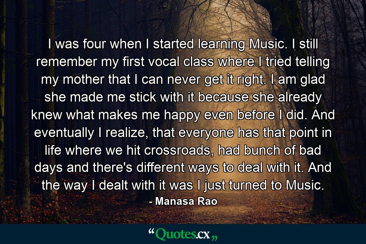 I was four when I started learning Music. I still remember my first vocal class where I tried telling my mother that I can never get it right. I am glad she made me stick with it because she already knew what makes me happy even before I did. And eventually I realize, that everyone has that point in life where we hit crossroads, had bunch of bad days and there's different ways to deal with it. And the way I dealt with it was I just turned to Music. - Quote by Manasa Rao