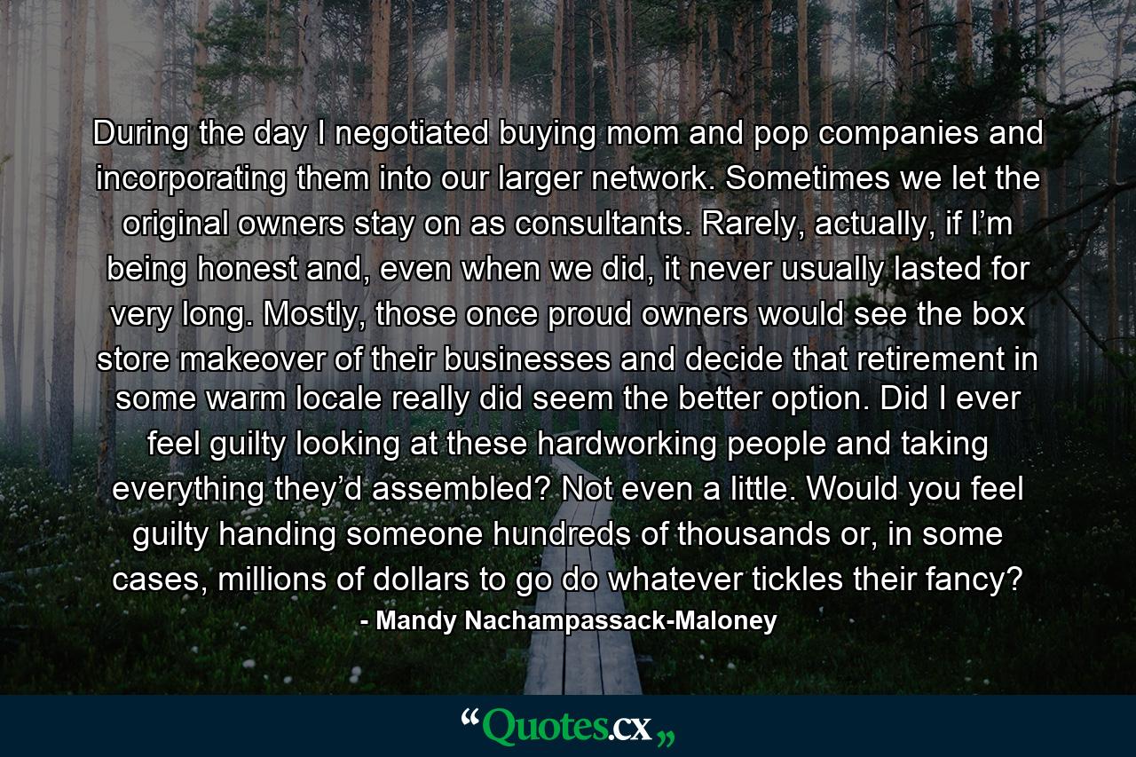 During the day I negotiated buying mom and pop companies and incorporating them into our larger network. Sometimes we let the original owners stay on as consultants. Rarely, actually, if I’m being honest and, even when we did, it never usually lasted for very long. Mostly, those once proud owners would see the box store makeover of their businesses and decide that retirement in some warm locale really did seem the better option. Did I ever feel guilty looking at these hardworking people and taking everything they’d assembled? Not even a little. Would you feel guilty handing someone hundreds of thousands or, in some cases, millions of dollars to go do whatever tickles their fancy? - Quote by Mandy Nachampassack-Maloney