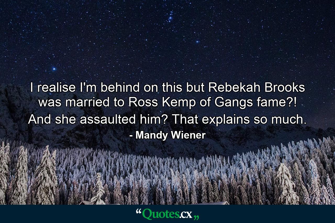 I realise I'm behind on this but Rebekah Brooks was married to Ross Kemp of Gangs fame?! And she assaulted him? That explains so much. - Quote by Mandy Wiener