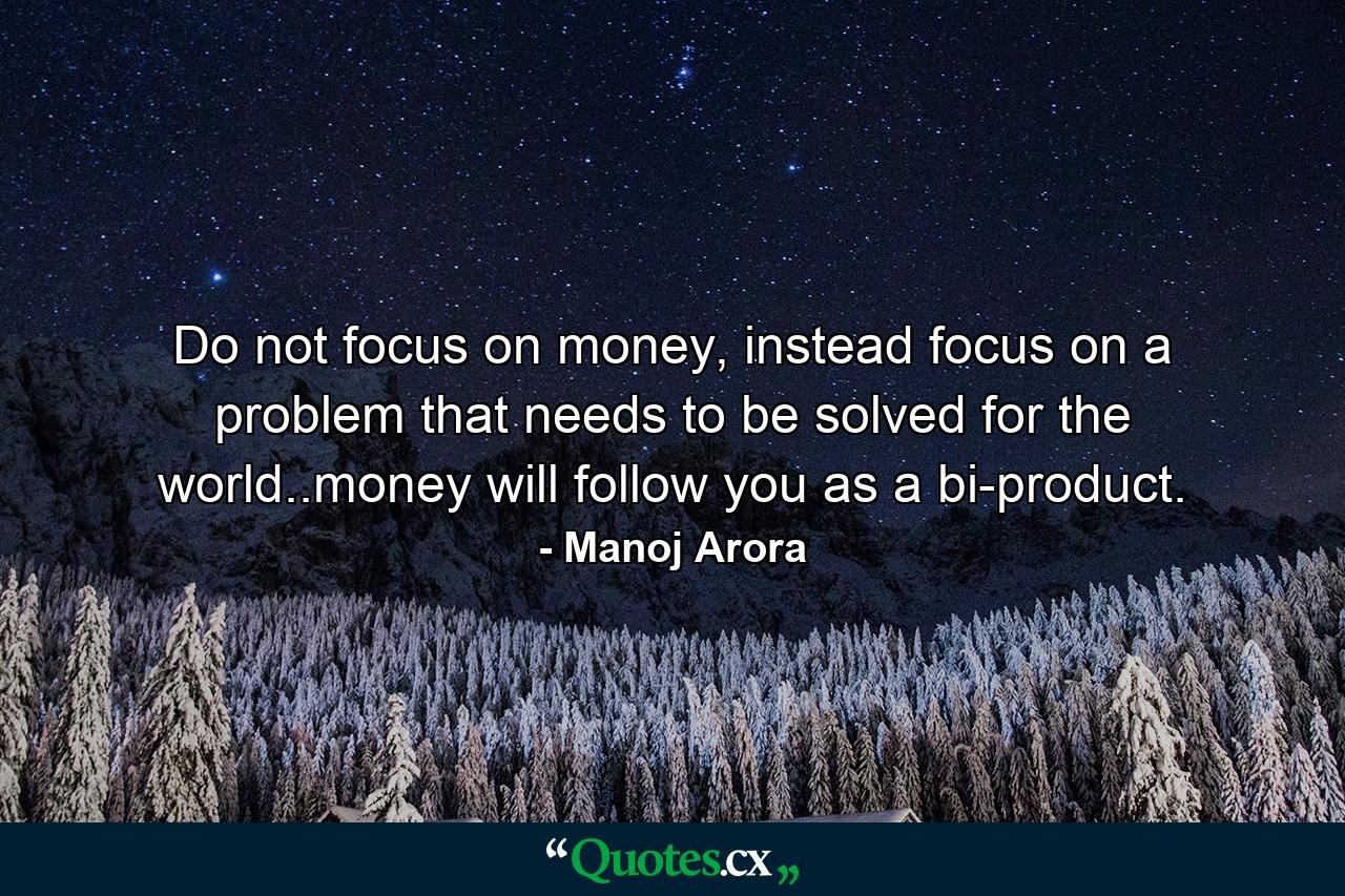 Do not focus on money, instead focus on a problem that needs to be solved for the world..money will follow you as a bi-product. - Quote by Manoj Arora