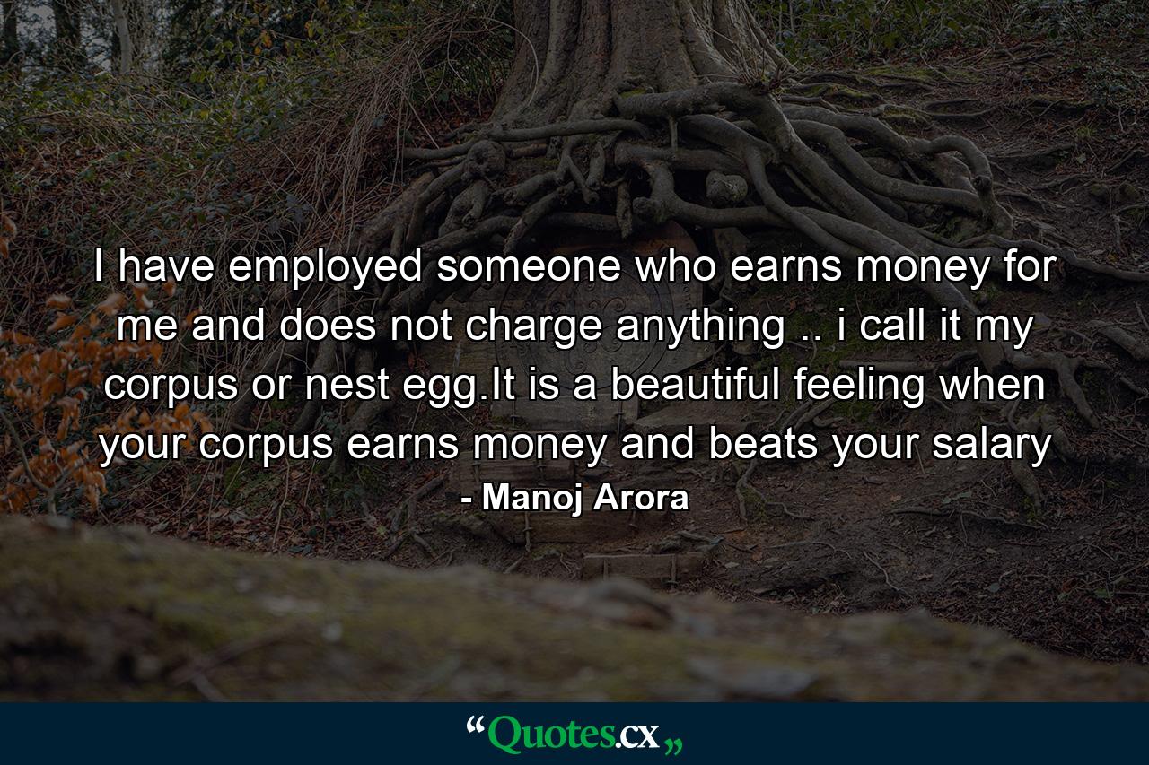 I have employed someone who earns money for me and does not charge anything .. i call it my corpus or nest egg.It is a beautiful feeling when your corpus earns money and beats your salary - Quote by Manoj Arora