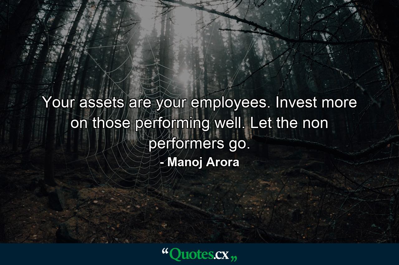 Your assets are your employees. Invest more on those performing well. Let the non performers go. - Quote by Manoj Arora