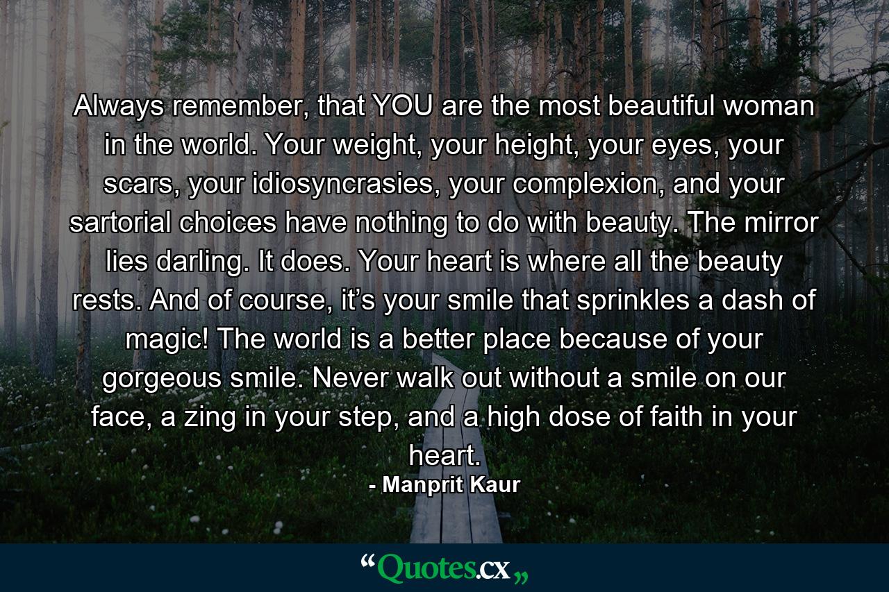 Always remember, that YOU are the most beautiful woman in the world. Your weight, your height, your eyes, your scars, your idiosyncrasies, your complexion, and your sartorial choices have nothing to do with beauty. The mirror lies darling. It does. Your heart is where all the beauty rests. And of course, it’s your smile that sprinkles a dash of magic! The world is a better place because of your gorgeous smile. Never walk out without a smile on our face, a zing in your step, and a high dose of faith in your heart. - Quote by Manprit Kaur