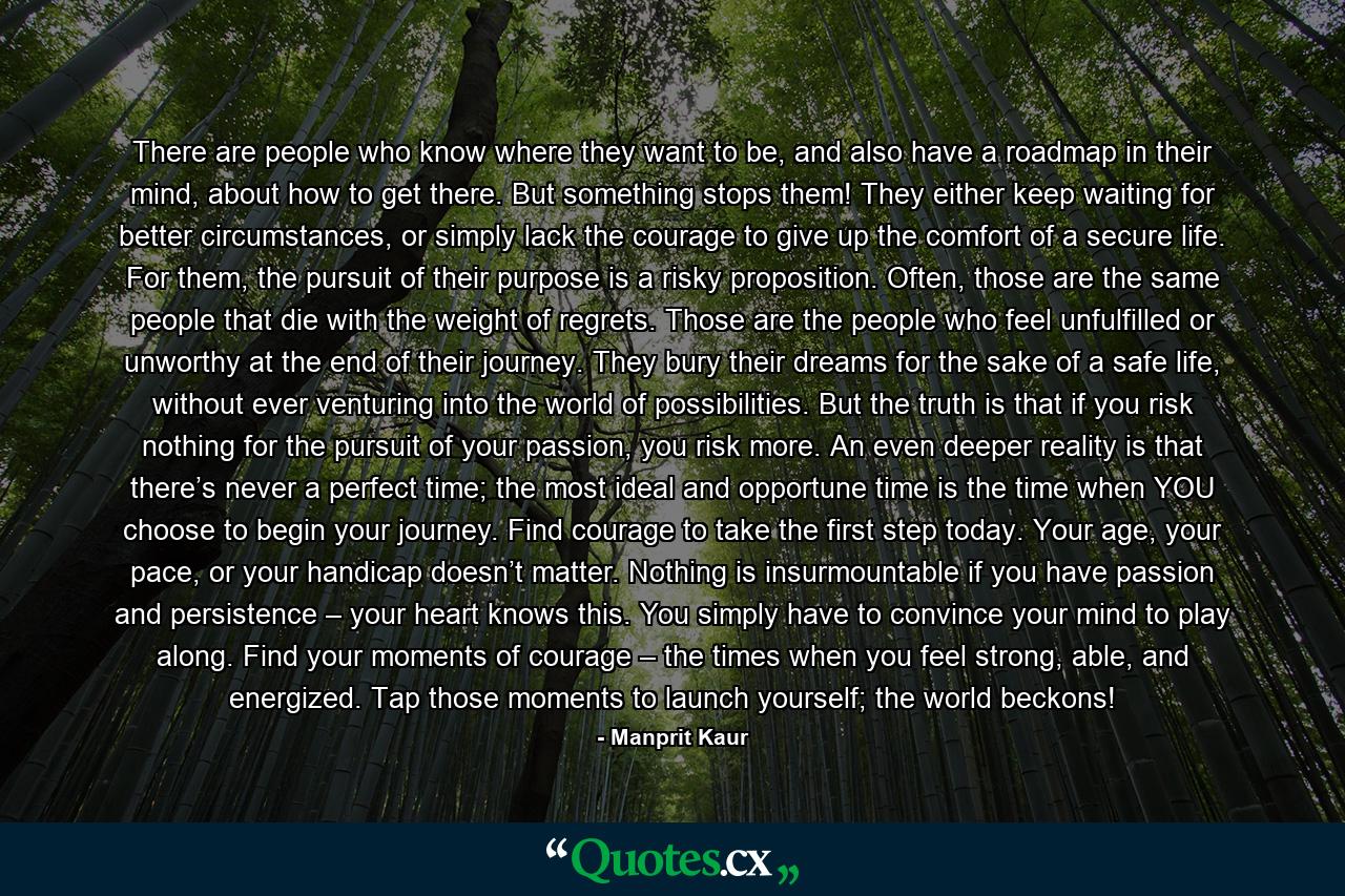 There are people who know where they want to be, and also have a roadmap in their mind, about how to get there. But something stops them! They either keep waiting for better circumstances, or simply lack the courage to give up the comfort of a secure life. For them, the pursuit of their purpose is a risky proposition. Often, those are the same people that die with the weight of regrets. Those are the people who feel unfulfilled or unworthy at the end of their journey. They bury their dreams for the sake of a safe life, without ever venturing into the world of possibilities. But the truth is that if you risk nothing for the pursuit of your passion, you risk more. An even deeper reality is that there’s never a perfect time; the most ideal and opportune time is the time when YOU choose to begin your journey. Find courage to take the first step today. Your age, your pace, or your handicap doesn’t matter. Nothing is insurmountable if you have passion and persistence – your heart knows this. You simply have to convince your mind to play along. Find your moments of courage – the times when you feel strong, able, and energized. Tap those moments to launch yourself; the world beckons! - Quote by Manprit Kaur