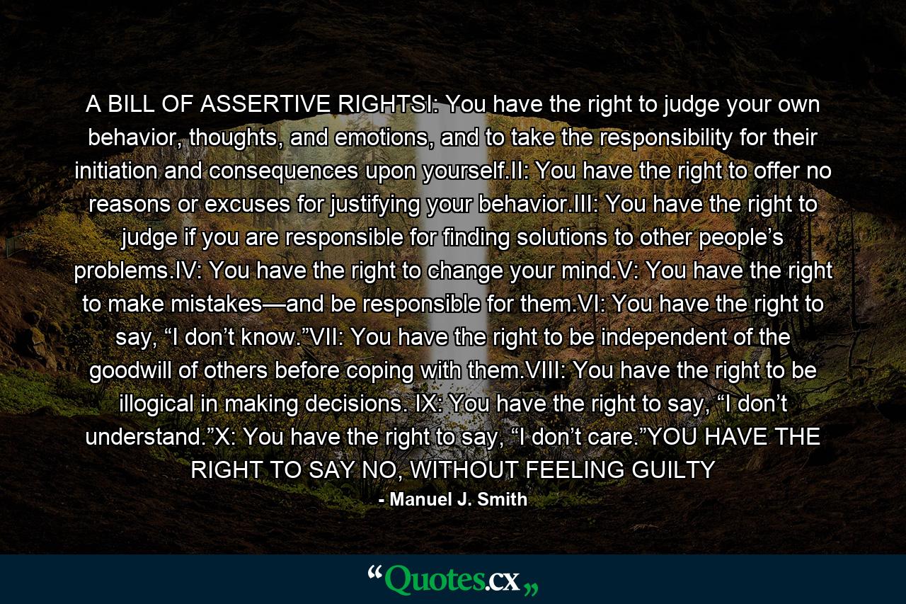 A BILL OF ASSERTIVE RIGHTSI: You have the right to judge your own behavior, thoughts, and emotions, and to take the responsibility for their initiation and consequences upon yourself.II: You have the right to offer no reasons or excuses for justifying your behavior.III: You have the right to judge if you are responsible for finding solutions to other people’s problems.IV: You have the right to change your mind.V: You have the right to make mistakes—and be responsible for them.VI: You have the right to say, “I don’t know.”VII: You have the right to be independent of the goodwill of others before coping with them.VIII: You have the right to be illogical in making decisions. IX: You have the right to say, “I don’t understand.”X: You have the right to say, “I don’t care.”YOU HAVE THE RIGHT TO SAY NO, WITHOUT FEELING GUILTY - Quote by Manuel J. Smith