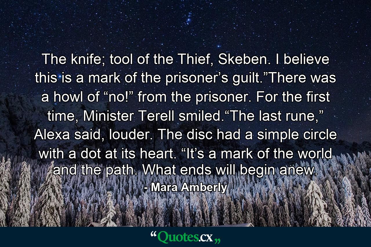 The knife; tool of the Thief, Skeben. I believe this is a mark of the prisoner’s guilt.”There was a howl of “no!” from the prisoner. For the first time, Minister Terell smiled.“The last rune,” Alexa said, louder. The disc had a simple circle with a dot at its heart. “It’s a mark of the world and the path. What ends will begin anew. - Quote by Mara Amberly